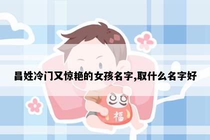 昌姓冷门又惊艳的女孩名字,取什么名字好