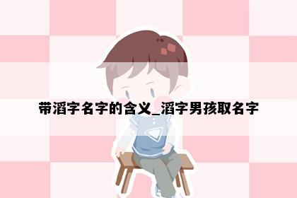 带滔字名字的含义_滔字男孩取名字