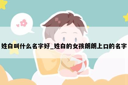 姓白叫什么名字好_姓白的女孩朗朗上口的名字