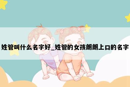 姓管叫什么名字好_姓管的女孩朗朗上口的名字