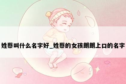 姓蔡叫什么名字好_姓蔡的女孩朗朗上口的名字