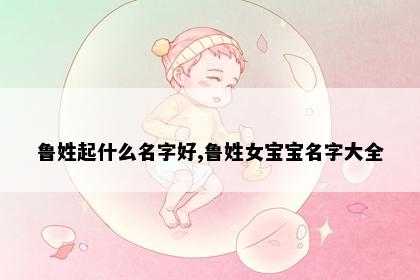 鲁姓起什么名字好,鲁姓女宝宝名字大全