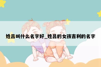 姓吕叫什么名字好_姓吕的女孩吉利的名字