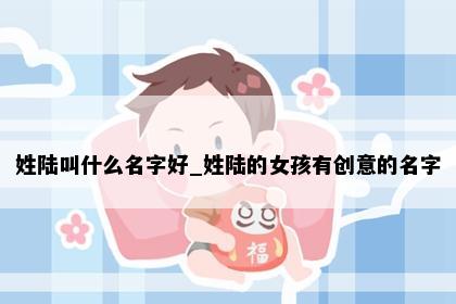 姓陆叫什么名字好_姓陆的女孩有创意的名字