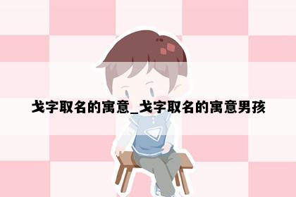 戈字取名的寓意_戈字取名的寓意男孩