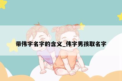 带伟字名字的含义_伟字男孩取名字