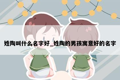 姓陶叫什么名字好_姓陶的男孩寓意好的名字