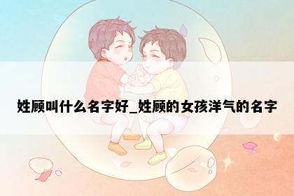 姓顾叫什么名字好_姓顾的女孩洋气的名字