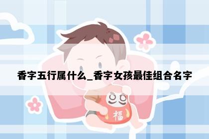 香字五行属什么_香字女孩最佳组合名字