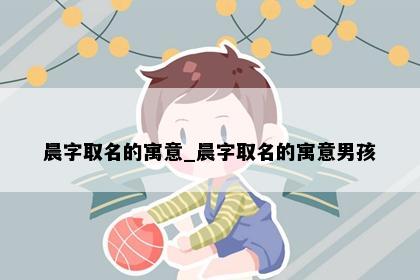 晨字取名的寓意_晨字取名的寓意男孩