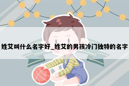 姓艾叫什么名字好_姓艾的男孩冷门独特的名字