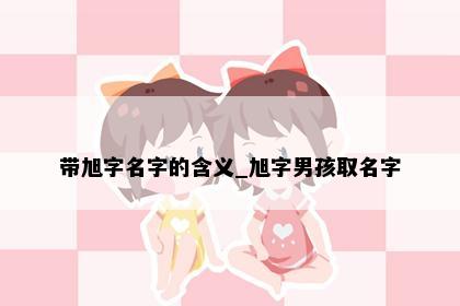 带旭字名字的含义_旭字男孩取名字