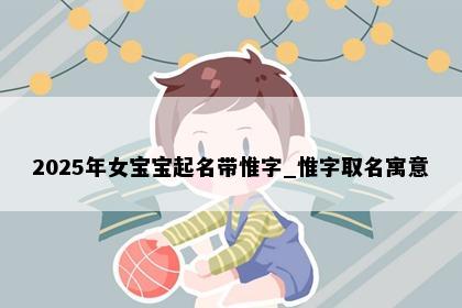 2025年女宝宝起名带惟字_惟字取名寓意