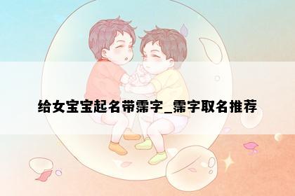 给女宝宝起名带霈字_霈字取名推荐