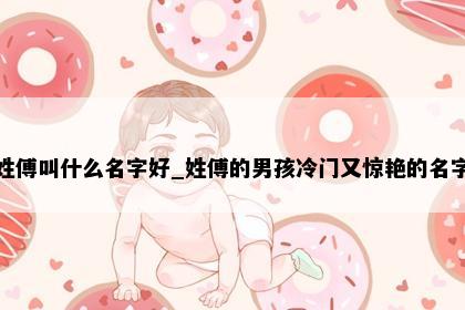 姓傅叫什么名字好_姓傅的男孩冷门又惊艳的名字