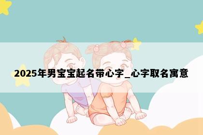 2025年男宝宝起名带心字_心字取名寓意