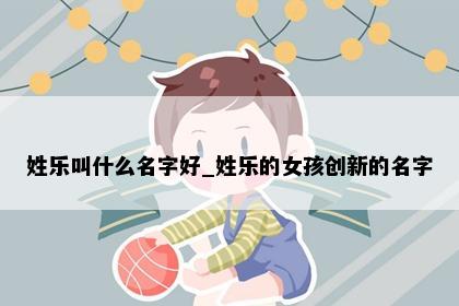 姓乐叫什么名字好_姓乐的女孩创新的名字