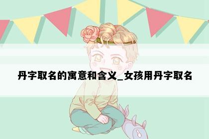 丹字取名的寓意和含义_女孩用丹字取名