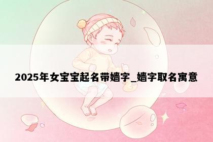 2025年女宝宝起名带嫱字_嫱字取名寓意