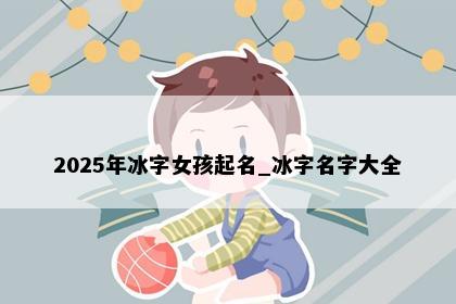 2025年冰字女孩起名_冰字名字大全