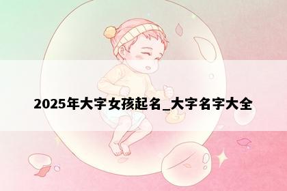 2025年大字女孩起名_大字名字大全