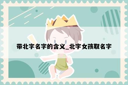 带北字名字的含义_北字女孩取名字