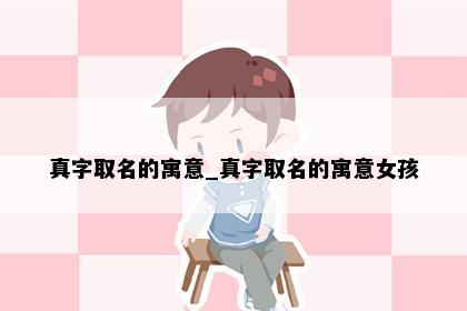 真字取名的寓意_真字取名的寓意女孩