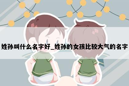 姓孙叫什么名字好_姓孙的女孩比较大气的名字