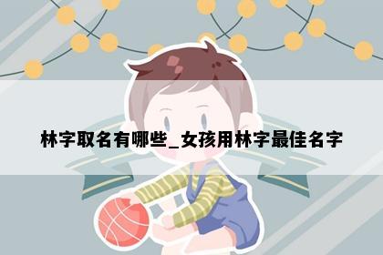 林字取名有哪些_女孩用林字最佳名字