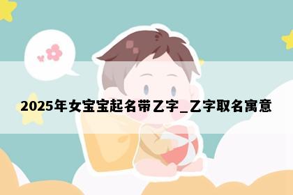 2025年女宝宝起名带乙字_乙字取名寓意