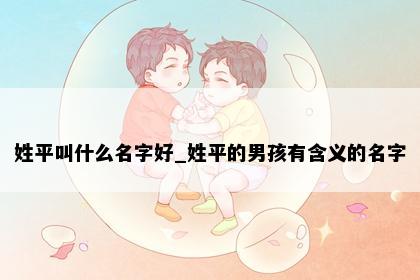 姓平叫什么名字好_姓平的男孩有含义的名字