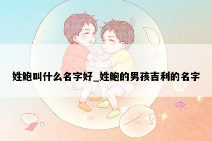 姓鲍叫什么名字好_姓鲍的男孩吉利的名字