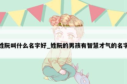 姓阮叫什么名字好_姓阮的男孩有智慧才气的名字