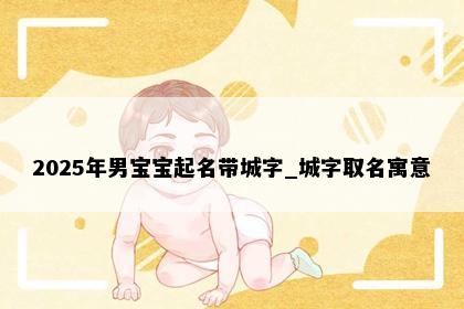 2025年男宝宝起名带城字_城字取名寓意