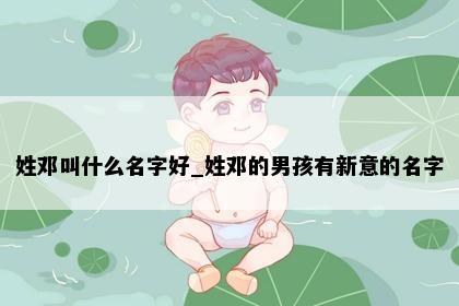 姓邓叫什么名字好_姓邓的男孩有新意的名字
