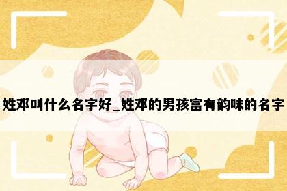 姓邓叫什么名字好_姓邓的男孩富有韵味的名字