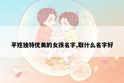 平姓独特优美的女孩名字,取什么名字好