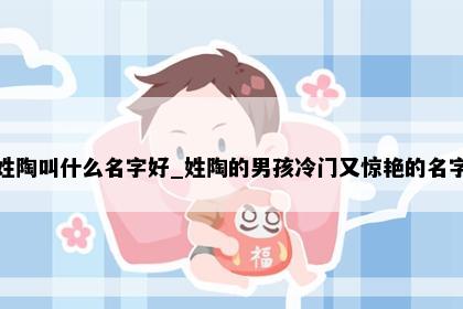 姓陶叫什么名字好_姓陶的男孩冷门又惊艳的名字