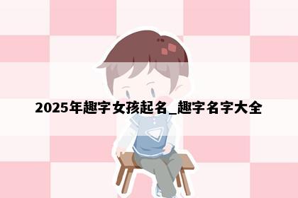 2025年趣字女孩起名_趣字名字大全