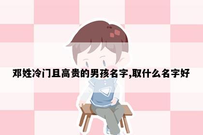 邓姓冷门且高贵的男孩名字,取什么名字好