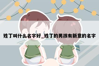 姓丁叫什么名字好_姓丁的男孩有新意的名字