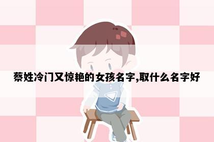 蔡姓冷门又惊艳的女孩名字,取什么名字好