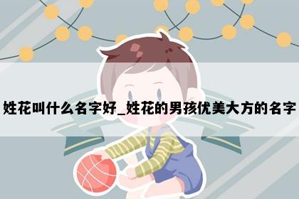 姓花叫什么名字好_姓花的男孩优美大方的名字