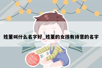 姓董叫什么名字好_姓董的女孩有诗意的名字