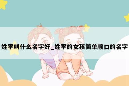 姓李叫什么名字好_姓李的女孩简单顺口的名字