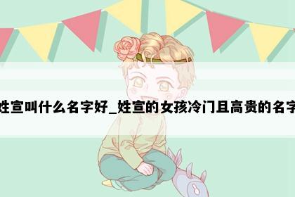 姓宣叫什么名字好_姓宣的女孩冷门且高贵的名字