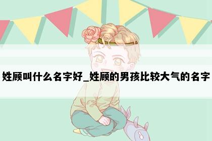 姓顾叫什么名字好_姓顾的男孩比较大气的名字