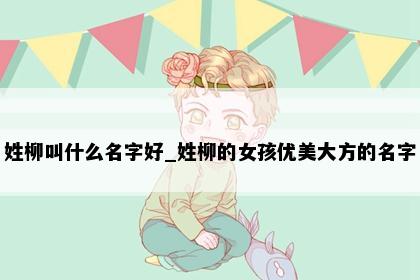 姓柳叫什么名字好_姓柳的女孩优美大方的名字