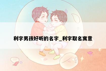 利字男孩好听的名字_利字取名寓意