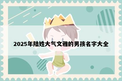 2025年陆姓大气文雅的男孩名字大全